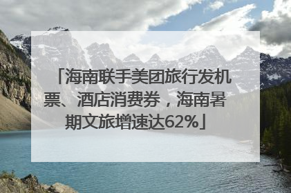 海南联手美团旅行发机票、酒店消费券，海南暑期文旅增速达62%