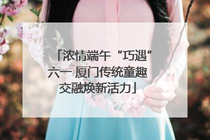 浓情端午“巧遇”六一 厦门传统童趣交融焕新活力