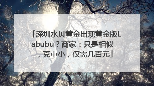 深圳水贝黄金出现黄金版Labubu？商家：只是相似，克重小，仅需几百元