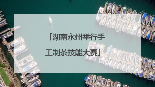 湖南永州举行手工制茶技能大赛