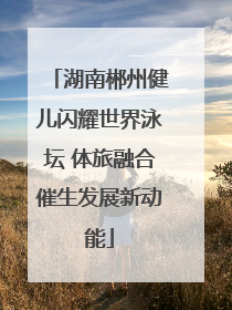 湖南郴州健儿闪耀世界泳坛 体旅融合催生发展新动能
