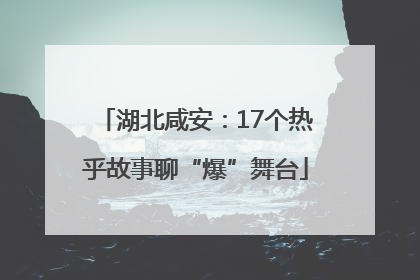 湖北咸安：17个热乎故事聊“爆”舞台