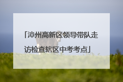 漳州高新区领导带队走访检查辖区中考考点