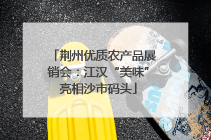 荆州优质农产品展销会：江汉“美味”亮相沙市码头