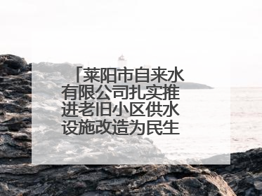 莱阳市自来水有限公司扎实推进老旧小区供水设施改造为民生幸福“加码”