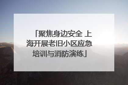 聚焦身边安全 上海开展老旧小区应急培训与消防演练