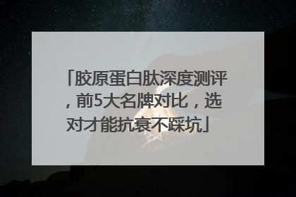 胶原蛋白肽深度测评，前5大名牌对比，选对才能抗衰不踩坑