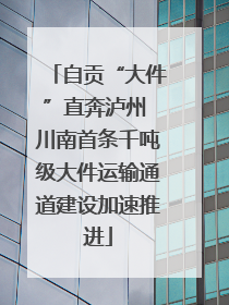 自贡“大件”直奔泸州 川南首条千吨级大件运输通道建设加速推进