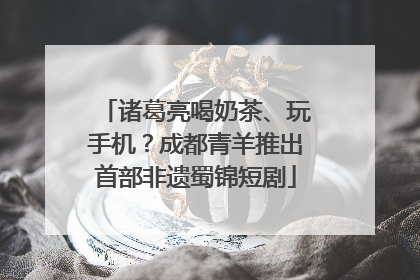 诸葛亮喝奶茶、玩手机？成都青羊推出首部非遗蜀锦短剧