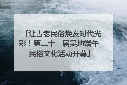 让古老民俗焕发时代光彩！第二十一届吴地端午民俗文化活动开幕