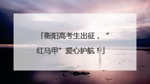 衡阳高考生出征，“红马甲”爱心护航！