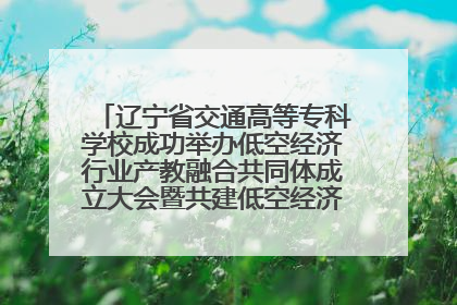 辽宁省交通高等专科学校成功举办低空经济行业产教融合共同体成立大会暨共建低空经济产教融合新生态论坛