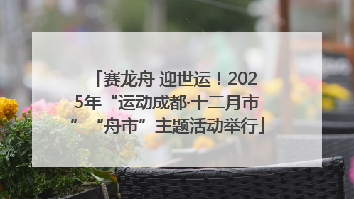 赛龙舟 迎世运！2025年“运动成都·十二月市”“舟市”主题活动举行