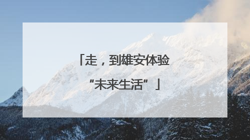 走，到雄安体验“未来生活”