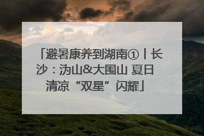避暑康养到湖南①丨长沙：沩山&大围山 夏日清凉“双星”闪耀