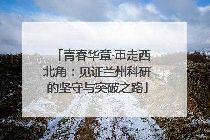 青春华章·重走西北角：见证兰州科研的坚守与突破之路