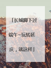 长城脚下过端午~玩转延庆，就这样