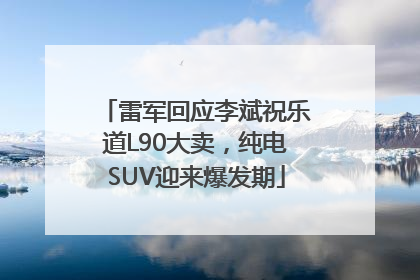 雷军回应李斌祝乐道L90大卖，纯电SUV迎来爆发期