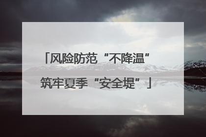 风险防范“不降温” 筑牢夏季“安全堤”