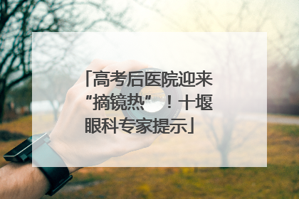 高考后医院迎来“摘镜热”！十堰眼科专家提示