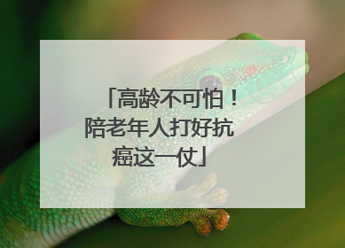 高龄不可怕！陪老年人打好抗癌这一仗