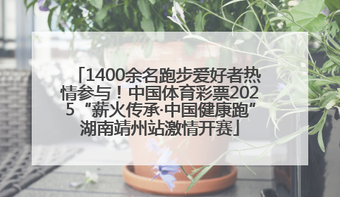 1400余名跑步爱好者热情参与！中国体育彩票2025“薪火传承·中国健康跑”湖南靖州站激情开赛