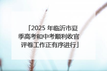 2025 年临沂市夏季高考和中考顺利收官 评卷工作正有序进行