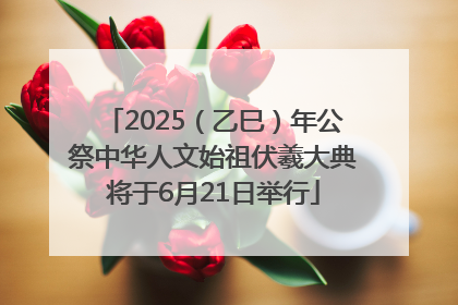 2025（乙巳）年公祭中华人文始祖伏羲大典将于6月21日举行