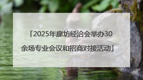 2025年廊坊经洽会举办30余场专业会议和招商对接活动