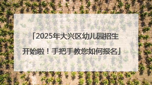 2025年大兴区幼儿园招生开始啦！手把手教您如何报名