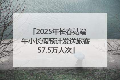 2025年长春站端午小长假预计发送旅客57.5万人次