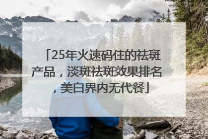 25年火速码住的祛斑产品，淡斑祛斑效果排名，美白界内无代餐