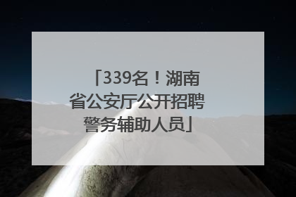 339名！湖南省公安厅公开招聘警务辅助人员