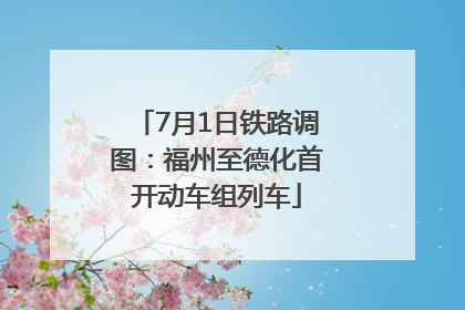 7月1日铁路调图：福州至德化首开动车组列车
